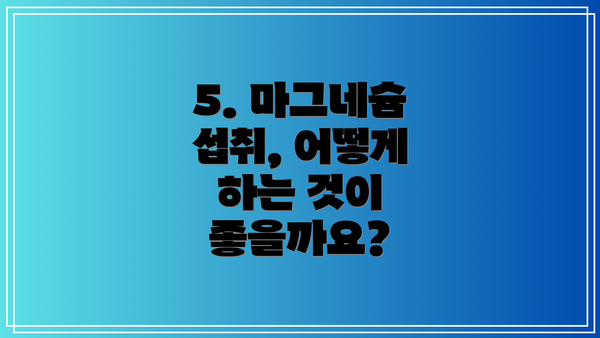 5. 마그네슘 섭취, 어떻게 하는 것이 좋을까요?