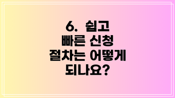 6.  쉽고 빠른 신청 절차는 어떻게 되나요?